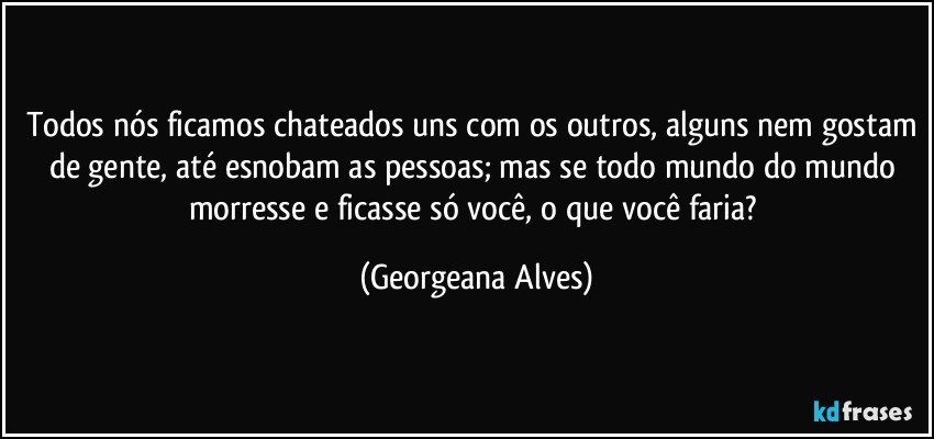 Todos nós ficamos chateados uns com os outros, alguns nem gostam de gente, até esnobam as pessoas; mas se todo mundo do mundo morresse e ficasse só você, o que você faria? (Georgeana Alves)