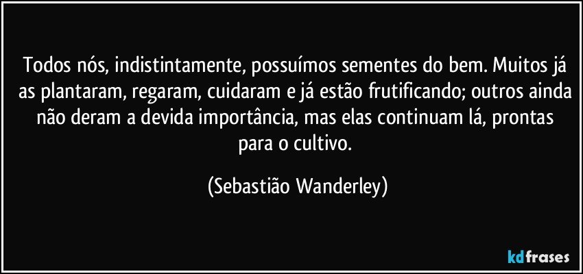 Todos nós, indistintamente, possuímos sementes do bem. Muitos já as plantaram, regaram, cuidaram e já estão frutificando; outros ainda não deram a devida importância, mas elas continuam lá, prontas para o cultivo. (Sebastião Wanderley)