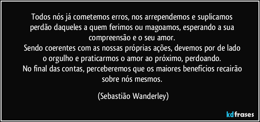 Todos nós já cometemos erros, nos arrependemos e suplicamos perdão daqueles a quem ferimos ou magoamos, esperando a sua compreensão e o seu amor. 
Sendo coerentes com as nossas próprias ações, devemos por de lado o orgulho e praticarmos o amor ao próximo, perdoando. 
No final das contas, perceberemos que os maiores benefícios recairão sobre nós mesmos. (Sebastião Wanderley)