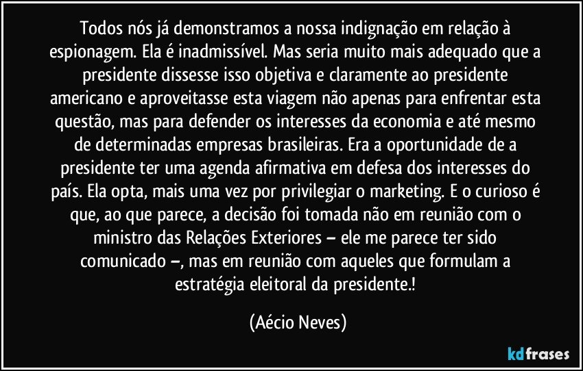 Todos nós já demonstramos a nossa indignação em relação à espionagem. Ela é inadmissível. Mas seria muito mais adequado que a presidente dissesse isso objetiva e claramente ao presidente americano e aproveitasse esta viagem não apenas para enfrentar esta questão, mas para defender os interesses da economia e até mesmo de determinadas empresas brasileiras. Era a oportunidade de a presidente ter uma agenda afirmativa em defesa dos interesses do país. Ela opta, mais uma vez por privilegiar o marketing. E o curioso é que, ao que parece, a decisão foi tomada não em reunião com o ministro das Relações Exteriores – ele me parece ter sido comunicado –, mas em reunião com aqueles que formulam a estratégia eleitoral da presidente.! (Aécio Neves)