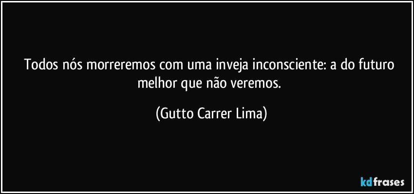 Todos nós morreremos com uma inveja inconsciente: a do futuro melhor que não veremos. (Gutto Carrer Lima)