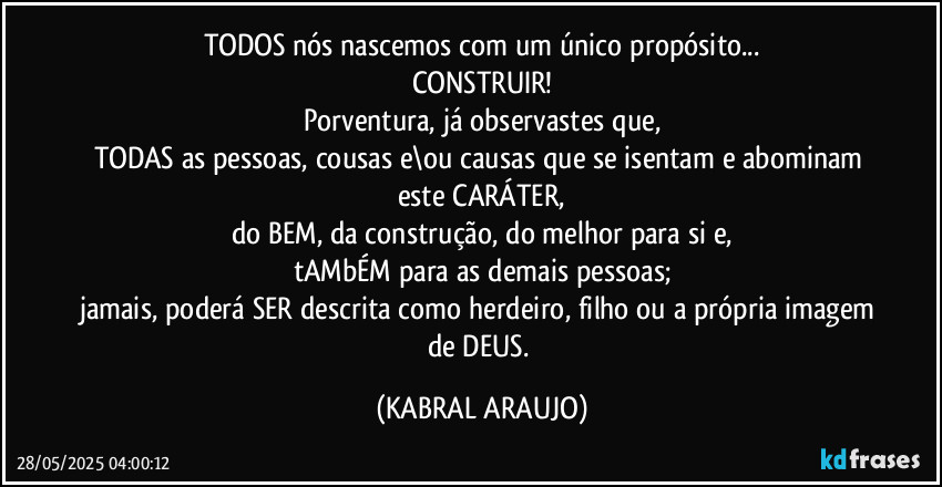 TODOS nós  nascemos com um único propósito...
CONSTRUIR!
Porventura, já observastes que,
TODAS as pessoas, cousas e\ou causas que se isentam e abominam este CARÁTER,
do BEM, da construção, do melhor para si e,
tAMbÉM para as demais pessoas;
jamais, poderá SER descrita como herdeiro, filho ou a própria imagem de DEUS. (KABRAL ARAUJO)