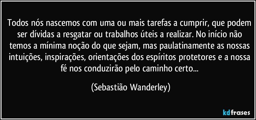 Todos nós nascemos com uma ou mais tarefas a cumprir, que podem ser dívidas a resgatar ou trabalhos úteis a realizar. No início não temos a mínima noção do que sejam, mas paulatinamente as nossas intuições, inspirações, orientações dos espíritos protetores e a nossa fé nos conduzirão pelo caminho certo... (Sebastião Wanderley)