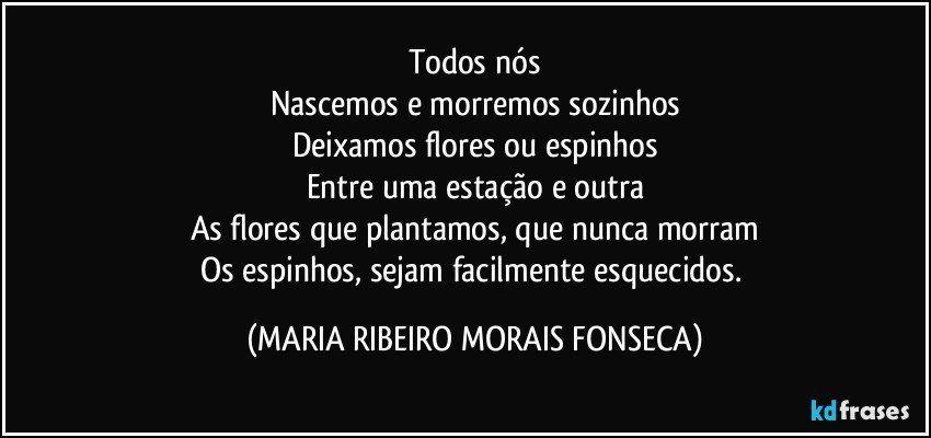 Todos nós
Nascemos e morremos sozinhos
Deixamos flores ou espinhos
Entre uma estação e outra
As flores que plantamos, que nunca morram
Os espinhos, sejam facilmente esquecidos. (MARIA RIBEIRO MORAIS FONSECA)