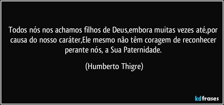 Todos nós nos achamos filhos de Deus,embora muitas vezes até,por causa do nosso caráter,Ele mesmo não têm coragem de reconhecer perante nós, a Sua Paternidade. (Humberto Thigre)