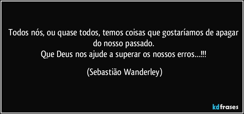 Todos nós, ou quase todos, temos coisas que gostaríamos de apagar do nosso passado. 
Que Deus nos ajude a superar os nossos erros…!!! (Sebastião Wanderley)