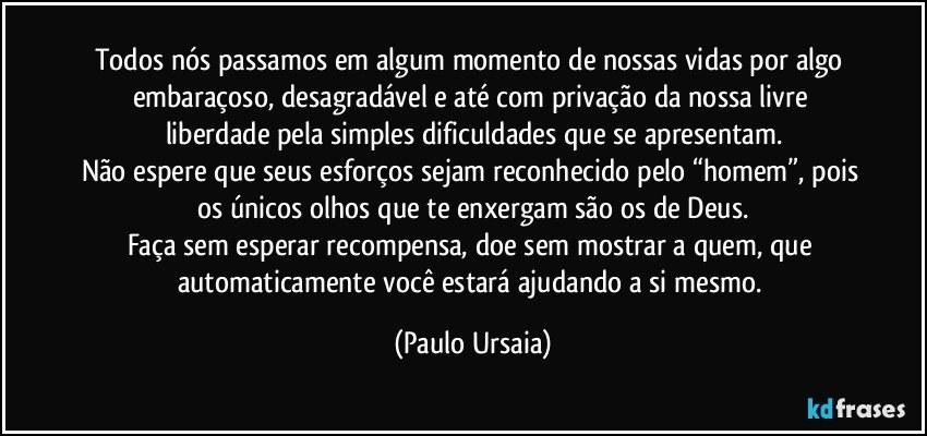 Todos nós passamos em algum momento de nossas vidas por algo embaraçoso, desagradável e até com privação da nossa livre liberdade pela simples dificuldades que se apresentam.
Não espere que seus esforços sejam reconhecido pelo “homem”, pois os únicos olhos que te enxergam são os de Deus.
Faça sem esperar recompensa, doe sem mostrar a quem, que automaticamente você estará ajudando a si mesmo. (Paulo Ursaia)