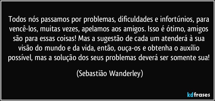 Todos nós passamos por problemas, dificuldades e infortúnios, para vencê-los, muitas vezes, apelamos aos amigos. Isso é ótimo, amigos são para essas coisas! Mas a sugestão de cada um atenderá à sua visão do mundo e da vida, então, ouça-os e obtenha o auxílio possível, mas a solução dos seus problemas deverá ser somente sua! (Sebastião Wanderley)