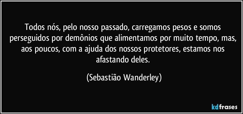 Todos nós, pelo nosso passado, carregamos pesos e somos perseguidos por demônios que alimentamos por muito tempo, mas, aos poucos, com a ajuda dos nossos protetores, estamos nos afastando deles. (Sebastião Wanderley)