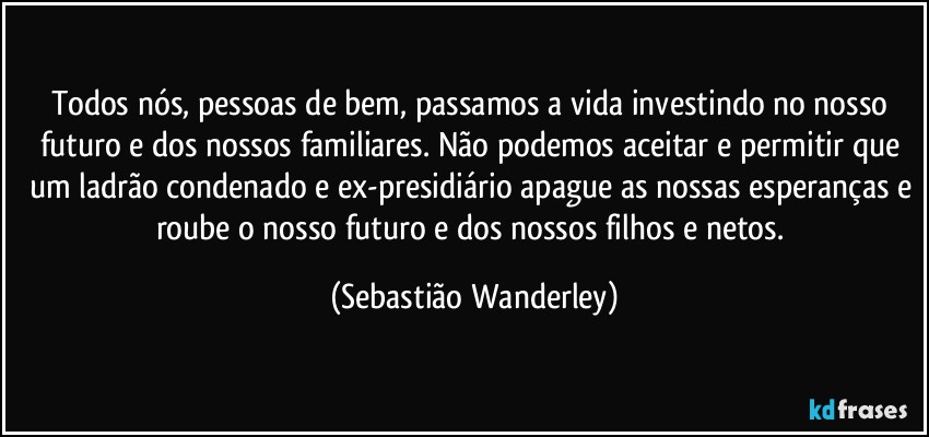 Todos nós, pessoas de bem, passamos a vida investindo no nosso futuro e dos nossos familiares. Não podemos aceitar e permitir que um ladrão condenado e ex-presidiário apague as nossas esperanças e roube o nosso futuro e dos nossos filhos e netos. (Sebastião Wanderley)