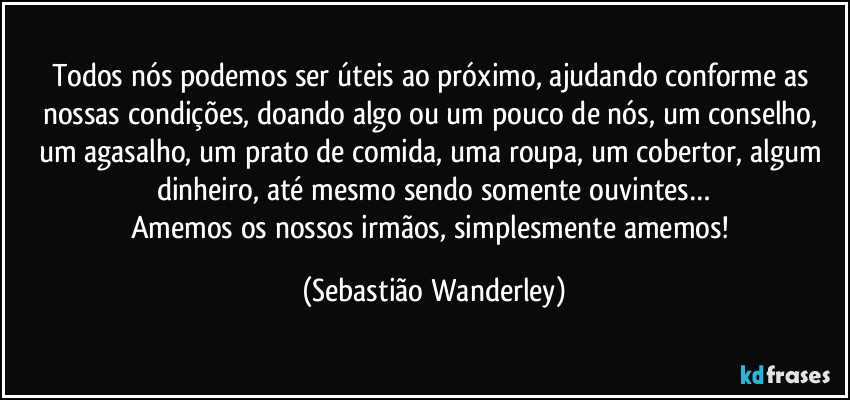 Todos nós podemos ser úteis ao próximo, ajudando conforme as nossas condições, doando algo ou um pouco de nós, um conselho, um agasalho, um prato de comida, uma roupa, um cobertor, algum dinheiro, até mesmo sendo somente ouvintes…
Amemos os nossos irmãos, simplesmente amemos! (Sebastião Wanderley)