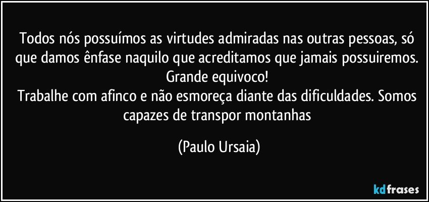 Todos nós possuímos as virtudes admiradas nas outras pessoas, só que damos ênfase naquilo que acreditamos que jamais possuiremos. Grande equivoco! 
Trabalhe com afinco e não esmoreça diante das dificuldades. Somos capazes de transpor montanhas (Paulo Ursaia)