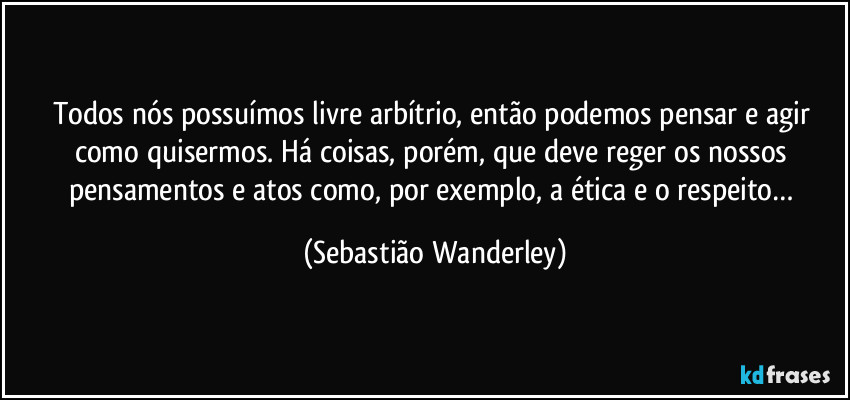 Todos nós possuímos livre arbítrio, então podemos pensar e agir como quisermos. Há coisas, porém, que deve reger os nossos pensamentos e atos como, por exemplo, a ética e o respeito… (Sebastião Wanderley)