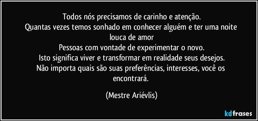 Todos nós precisamos de carinho e atenção.
Quantas vezes temos sonhado em conhecer alguém e ter uma noite louca de amor
Pessoas com vontade de experimentar o novo.
Isto significa viver e transformar em realidade seus desejos.
Não importa quais são suas preferências, interesses, você os encontrará. (Mestre Ariévlis)