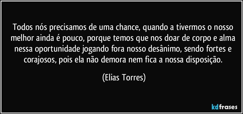 Todos nós precisamos de uma chance, quando a tivermos o nosso melhor ainda é pouco, porque temos que nos doar de corpo e alma nessa oportunidade jogando fora nosso desânimo, sendo fortes e corajosos, pois ela não demora nem fica a nossa disposição. (Elias Torres)