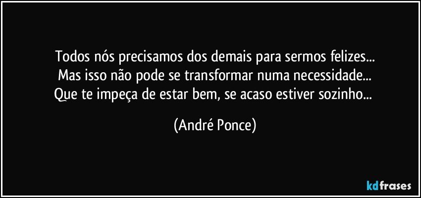 Todos nós precisamos dos demais para sermos felizes...
Mas isso não pode se transformar numa necessidade...
Que te impeça  de estar bem, se acaso estiver sozinho... (André Ponce)