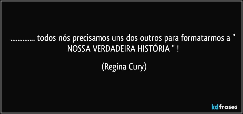 ... todos nós precisamos uns dos outros para formatarmos a  " NOSSA  VERDADEIRA  HISTÓRIA " ! (Regina Cury)