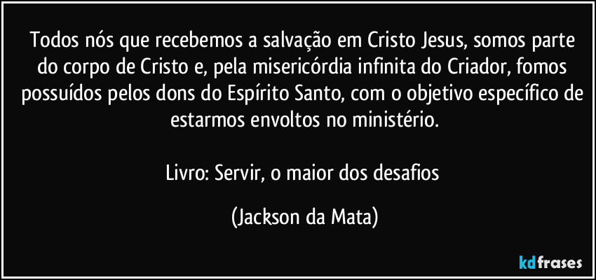 Todos nós que recebemos a salvação em Cristo Jesus, somos parte do corpo de Cristo e, pela misericórdia infinita do Criador, fomos possuídos pelos dons do Espírito Santo, com o objetivo específico de estarmos envoltos no ministério.

Livro: Servir, o maior dos desafios (Jackson da Mata)