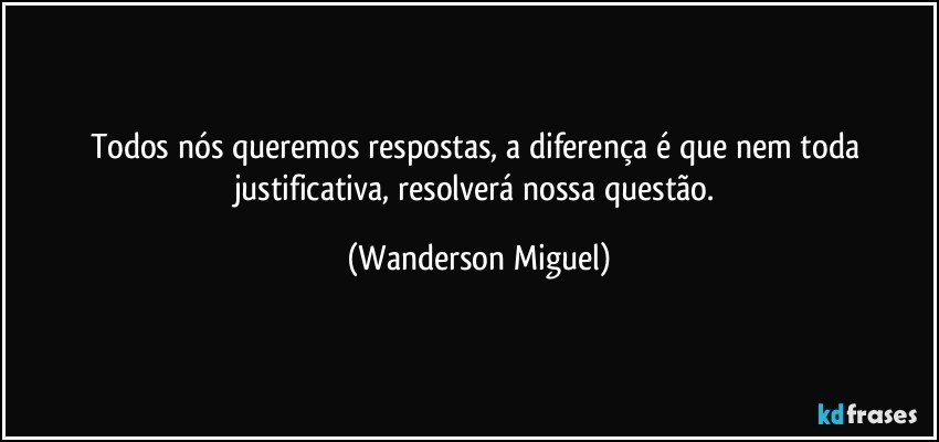 Todos nós queremos respostas, a diferença é que nem toda justificativa, resolverá nossa questão. (Wanderson Miguel)