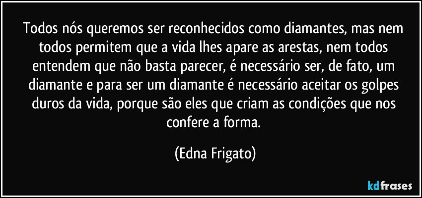 Todos nós queremos ser reconhecidos como diamantes, mas nem todos permitem que a vida lhes apare as arestas, nem todos entendem que não basta parecer, é necessário ser, de fato, um diamante e para ser um diamante é necessário aceitar os golpes duros da vida, porque são eles que criam as condições que nos confere a forma. (Edna Frigato)