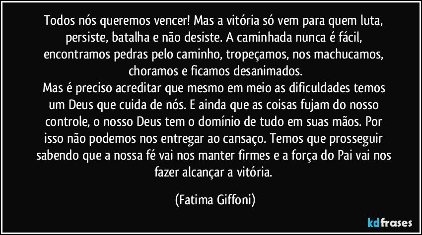 Todos nós queremos vencer! Mas a vitória só vem para quem luta, persiste, batalha e não desiste. A caminhada nunca é fácil, encontramos pedras pelo caminho, tropeçamos, nos machucamos, choramos e ficamos desanimados.
Mas é preciso acreditar que mesmo em meio as dificuldades temos um Deus que cuida de nós. E ainda que as coisas fujam do nosso controle, o nosso Deus tem o domínio de tudo em suas mãos. Por isso não podemos nos entregar ao cansaço. Temos que prosseguir sabendo que a nossa fé vai nos manter firmes e a força do Pai vai nos fazer alcançar a vitória. (Fatima Giffoni)