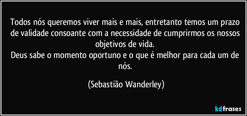 Todos nós queremos viver mais e mais, entretanto temos um prazo de validade consoante com a necessidade de cumprirmos os nossos objetivos de vida. 
Deus sabe o momento oportuno e o que é melhor para cada um de nós. (Sebastião Wanderley)