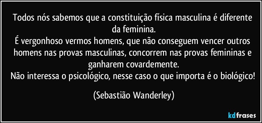 Todos nós sabemos que a constituição física masculina é diferente da feminina.
É vergonhoso vermos homens, que não conseguem vencer outros homens nas provas masculinas, concorrem nas provas femininas e ganharem covardemente.
Não interessa o psicológico, nesse caso o que importa é o biológico! (Sebastião Wanderley)