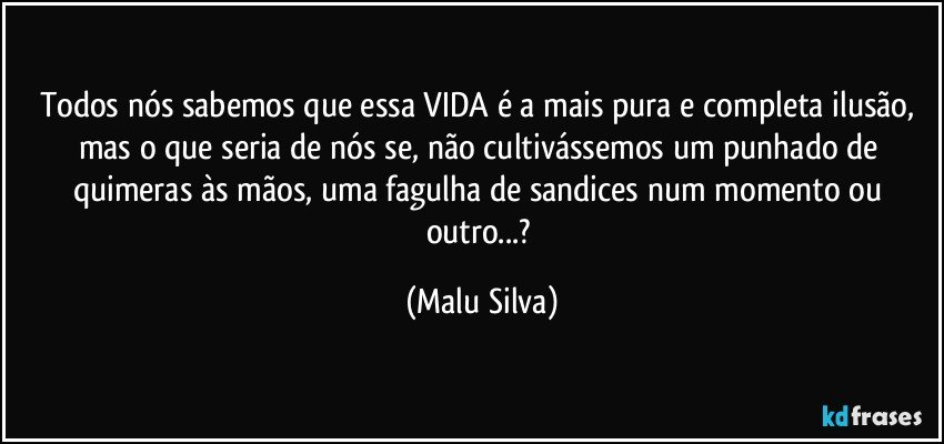 Todos nós sabemos que essa VIDA é a mais pura e completa ilusão, mas o que seria de nós se, não cultivássemos um punhado de quimeras às mãos, uma fagulha de sandices num momento ou outro...? (Malu Silva)