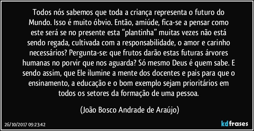 Todos nós sabemos que toda a criança representa o futuro do Mundo. Isso é muito óbvio. Então, amiúde, fica-se a pensar como este será se no presente esta “plantinha” muitas vezes não está sendo regada, cultivada com a responsabilidade, o amor e carinho necessários? Pergunta-se: que frutos darão estas futuras árvores humanas no porvir que nos aguarda? Só mesmo Deus é quem sabe. E sendo assim, que Ele ilumine a mente dos docentes e pais para que o ensinamento, a educação e o bom exemplo sejam prioritários em todos os setores da formação de uma pessoa. (João Bosco Andrade de Araújo)