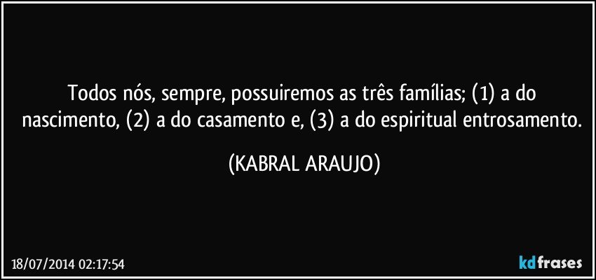 Todos nós, sempre, possuiremos as três famílias; (1) a do nascimento, (2) a do casamento e, (3) a do espiritual entrosamento. (KABRAL ARAUJO)