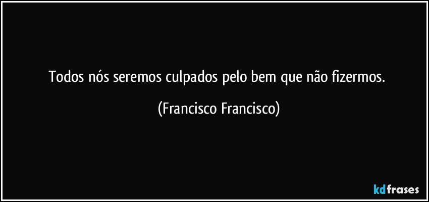 Todos nós seremos culpados pelo bem que não fizermos. (Francisco Francisco)