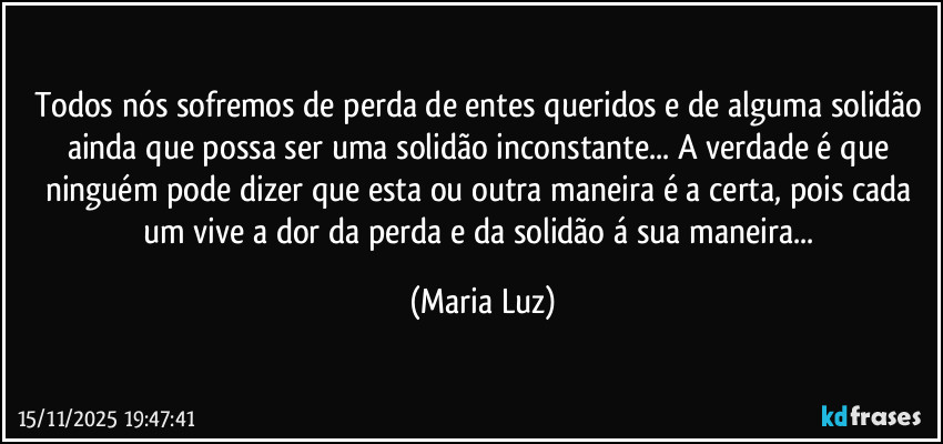 Todos nós sofremos de perda de entes queridos e de alguma solidão ainda que possa ser uma solidão inconstante... A verdade é que ninguém pode dizer que esta ou outra maneira é a certa, pois cada um vive a dor da perda e da solidão á sua maneira... (Maria Luz)