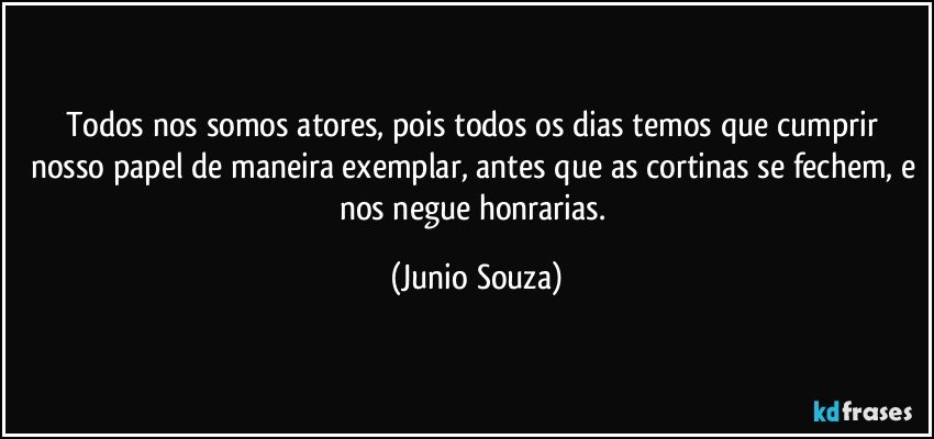 Todos nos somos atores, pois todos os dias temos que cumprir nosso papel de maneira exemplar, antes que as cortinas se fechem, e nos negue honrarias. (Junio Souza)