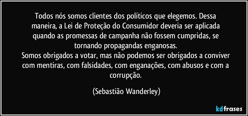 Todos nós somos clientes dos políticos que elegemos. Dessa maneira, a Lei de Proteção do Consumidor deveria ser aplicada quando as promessas de campanha não fossem cumpridas, se tornando propagandas enganosas. 
Somos obrigados a votar, mas não podemos ser obrigados a conviver com mentiras, com falsidades, com enganações, com abusos e com a corrupção. (Sebastião Wanderley)