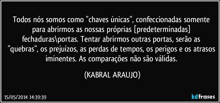 Todos nós somos como "chaves únicas", confeccionadas somente para abrirmos as nossas próprias [predeterminadas] fechaduras\portas. Tentar abrirmos outras portas, serão as "quebras", os prejuízos, as perdas de tempos, os perigos e os atrasos iminentes. As comparações não são válidas. (KABRAL ARAUJO)