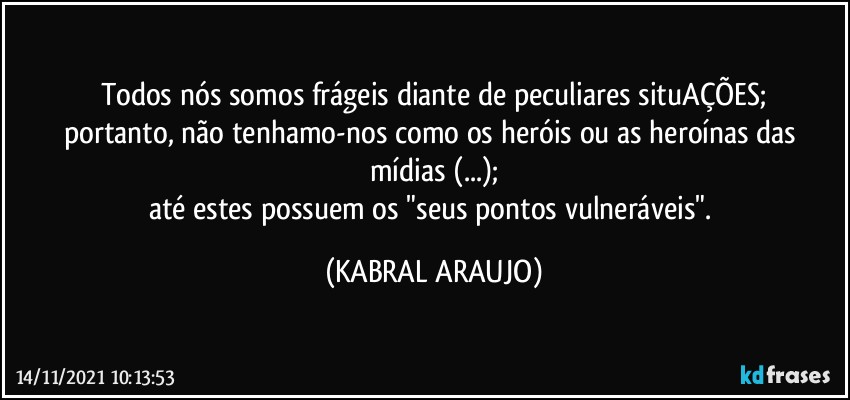 Todos nós somos frágeis diante de peculiares situAÇÕES;
portanto, não tenhamo-nos como os heróis ou as heroínas das mídias (...);
até estes possuem os "seus pontos vulneráveis". (KABRAL ARAUJO)