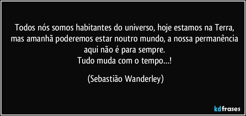 Todos nós somos habitantes do universo, hoje estamos na Terra, mas amanhã poderemos estar noutro mundo, a nossa permanência aqui não é para sempre. 
Tudo muda com o tempo…! (Sebastião Wanderley)
