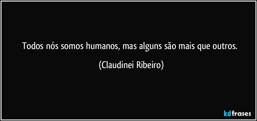 Todos nós somos humanos, mas alguns são mais que outros. (Claudinei Ribeiro)