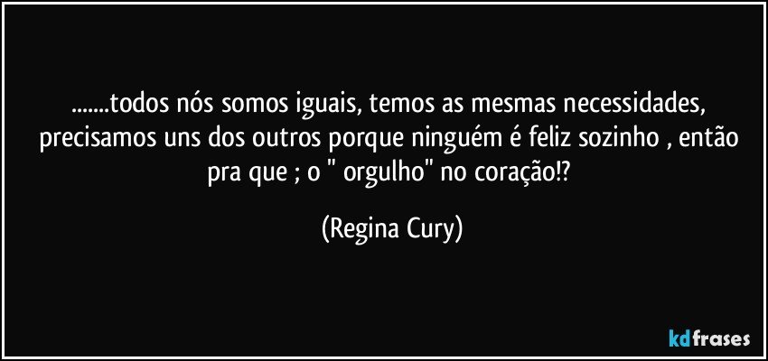 ...todos nós  somos iguais, temos as mesmas necessidades, precisamos uns dos outros porque  ninguém é feliz sozinho , então pra que ;  o " orgulho" no coração!? (Regina Cury)