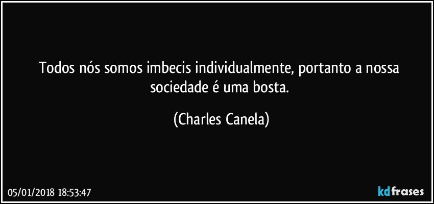 Todos nós somos imbecis individualmente, portanto a nossa sociedade é uma bosta. (Charles Canela)