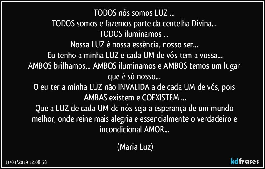 TODOS  nós somos LUZ ... 
TODOS somos e fazemos parte da centelha Divina... 
TODOS iluminamos ... 
Nossa LUZ é nossa essência, nosso ser... 
Eu tenho a minha LUZ e cada UM de vós tem a vossa...
AMBOS brilhamos... AMBOS iluminamos e AMBOS temos um lugar que é só nosso... 
O eu ter a minha LUZ não INVALIDA a de cada UM de vós, pois AMBAS existem e COEXISTEM ...
Que a LUZ de cada UM de nós seja a esperança de um mundo melhor, onde reine mais alegria e essencialmente o verdadeiro e incondicional AMOR... (Maria Luz)