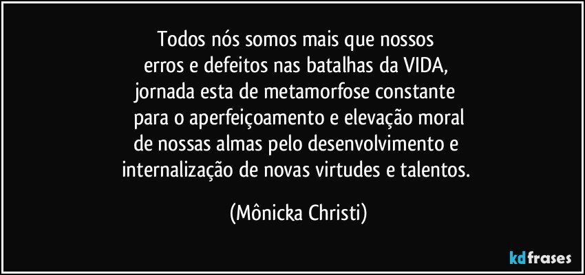 Todos nós somos mais que nossos 
erros e defeitos nas batalhas da VIDA, 
jornada esta de metamorfose constante 
para o aperfeiçoamento e elevação moral
de nossas almas pelo desenvolvimento e 
internalização de novas virtudes e talentos. (Mônicka Christi)