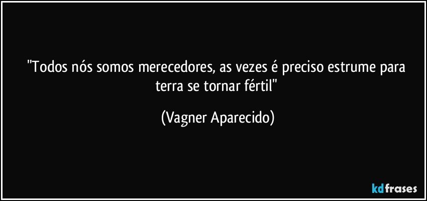 "Todos nós somos merecedores, as vezes é preciso estrume para terra se tornar fértil" (Vagner Aparecido)