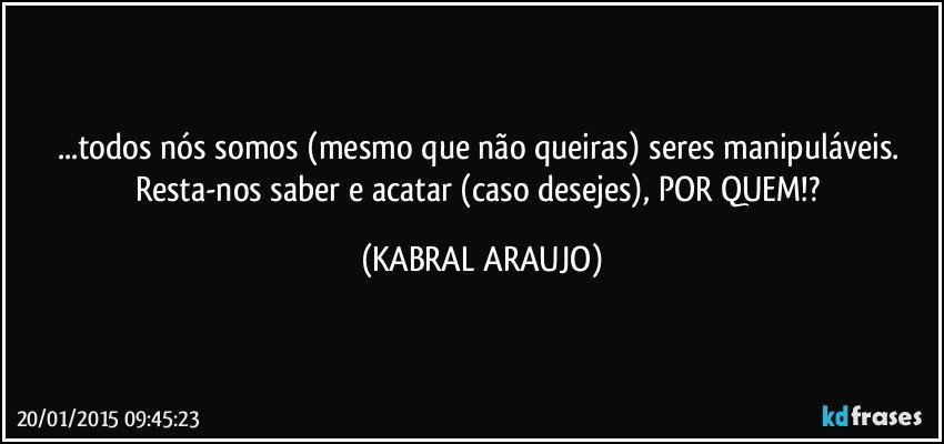 ...todos nós somos (mesmo que não queiras) seres manipuláveis. Resta-nos saber e acatar (caso desejes), POR QUEM!? (KABRAL ARAUJO)