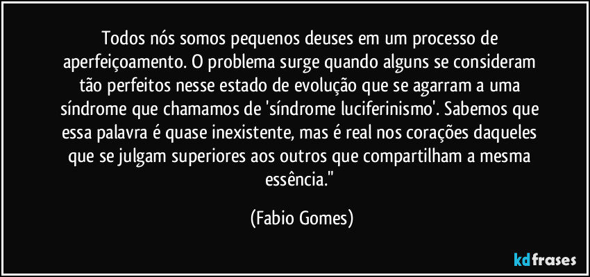 Todos nós somos pequenos deuses em um processo de aperfeiçoamento. O problema surge quando alguns se consideram tão perfeitos nesse estado de evolução que se agarram a uma síndrome que chamamos de 'síndrome luciferinismo'. Sabemos que essa palavra é quase inexistente, mas é real nos corações daqueles que se julgam superiores aos outros que compartilham a mesma essência." (Fabio Gomes)