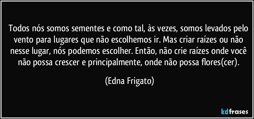 Todos nós somos sementes e como tal, às vezes, somos levados pelo vento para lugares que não escolhemos ir. Mas criar raízes ou não nesse lugar, nós podemos escolher. Então, não crie raízes onde você não possa crescer e principalmente, onde não possa flores(cer). (Edna Frigato)