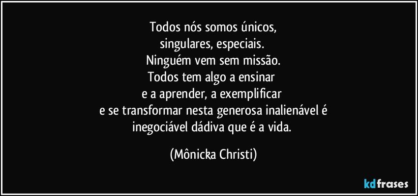 Todos nós somos únicos,
singulares, especiais. 
Ninguém vem sem missão.
Todos tem algo a ensinar 
e a aprender, a exemplificar 
e se transformar nesta generosa inalienável é
inegociável dádiva que é a vida. (Mônicka Christi)