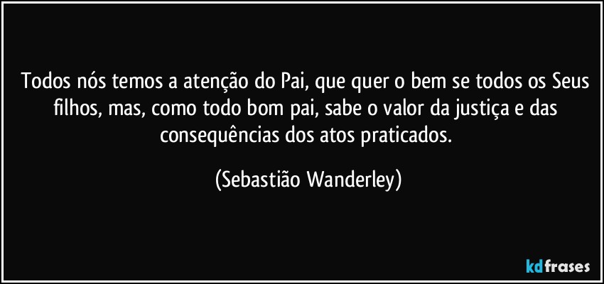 Todos nós temos a atenção do Pai, que quer o bem se todos os Seus filhos, mas, como todo bom pai, sabe o valor da justiça e das consequências dos atos praticados. (Sebastião Wanderley)