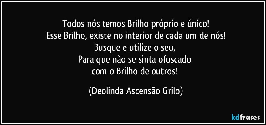 Todos nós temos Brilho próprio e único!
Esse Brilho, existe no interior de cada um de nós!
Busque e utilize o seu, 
Para que não se sinta  ofuscado 
com o Brilho de outros! (Deolinda Ascensão Grilo)