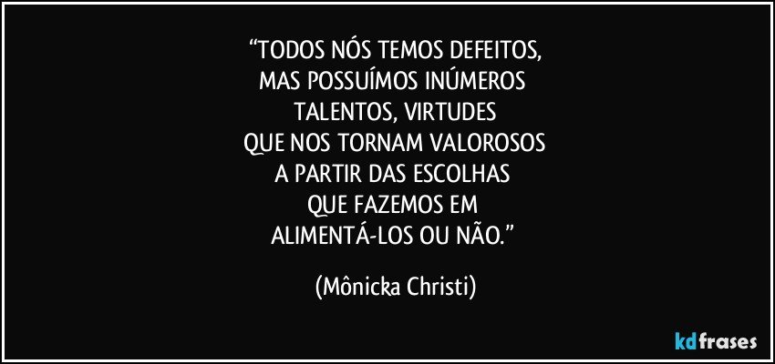 “TODOS NÓS TEMOS DEFEITOS,
MAS POSSUÍMOS INÚMEROS 
TALENTOS, VIRTUDES
 QUE NOS TORNAM VALOROSOS 
A PARTIR DAS ESCOLHAS 
QUE FAZEMOS EM 
ALIMENTÁ-LOS OU NÃO.” (Mônicka Christi)